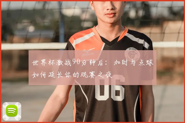 世界杯激战90分钟后：加时与点球如何延长你的观赛之夜