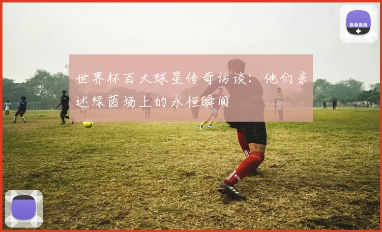 世界杯百大球星传奇访谈：他们亲述绿茵场上的永恒瞬间