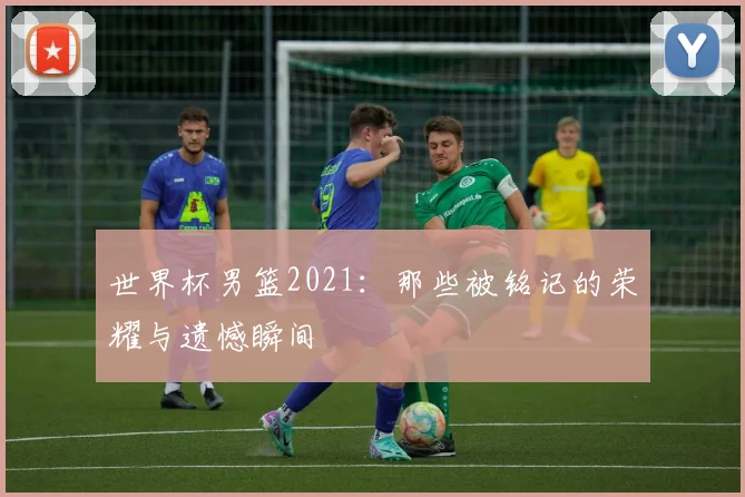 世界杯男篮2021：那些被铭记的荣耀与遗憾瞬间
