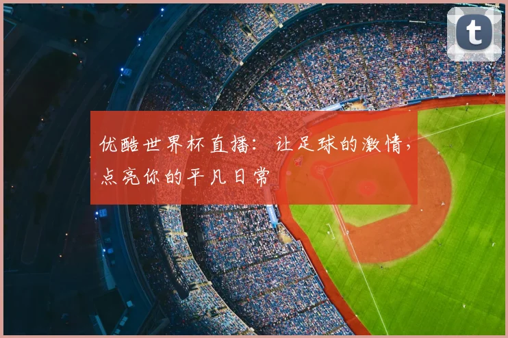 优酷世界杯直播：让足球的激情，点亮你的平凡日常