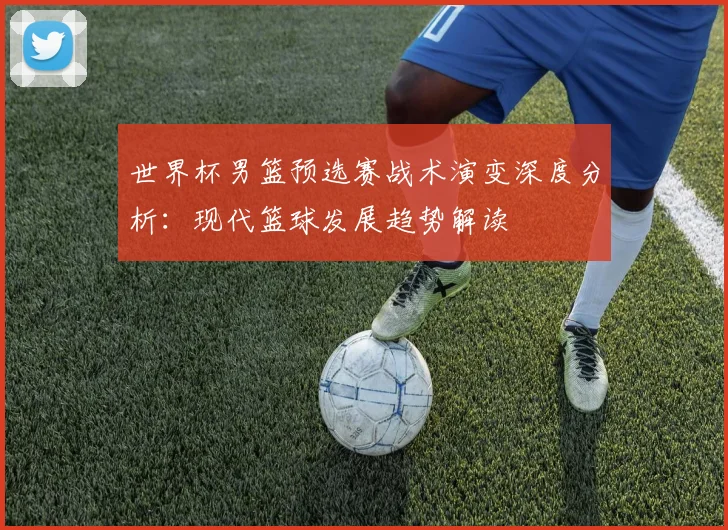 世界杯男篮预选赛战术演变深度分析：现代篮球发展趋势解读