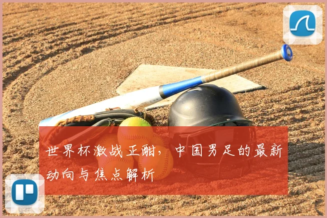 世界杯激战正酣，中国男足的最新动向与焦点解析