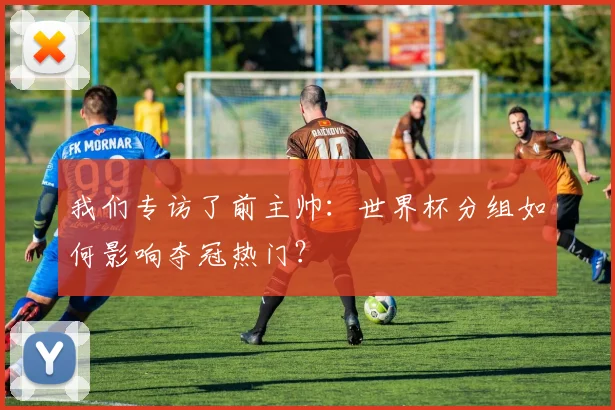 我们专访了前主帅：世界杯分组如何影响夺冠热门？