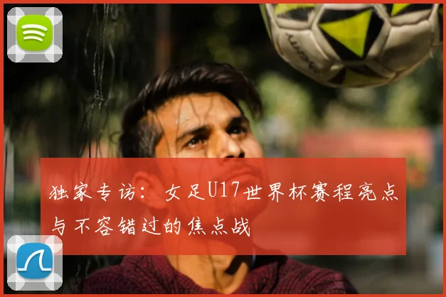 独家专访:女足U17世界杯赛程亮点与不容错过的焦点战