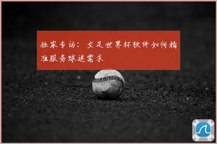 独家专访：女足世界杯软件如何精准服务球迷需求