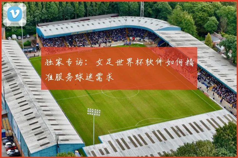 独家专访：女足世界杯软件如何精准服务球迷需求