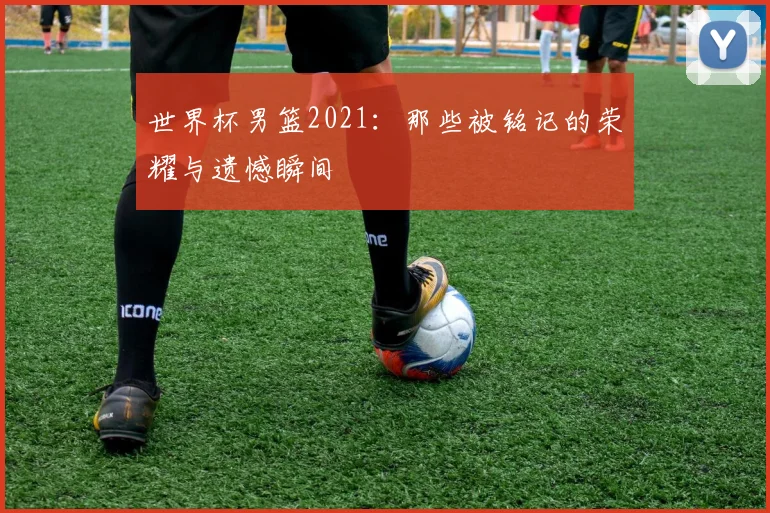 世界杯男篮2021：那些被铭记的荣耀与遗憾瞬间