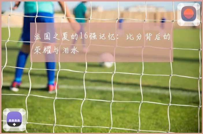 法国之夏的16强记忆：比分背后的荣耀与泪水