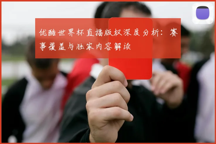 优酷世界杯直播版权深度分析：赛事覆盖与独家内容解读