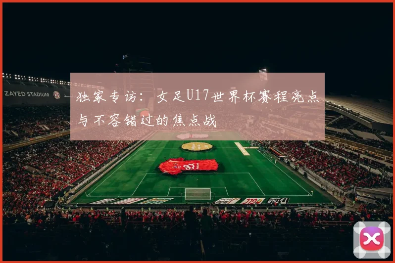 独家专访：女足U17世界杯赛程亮点与不容错过的焦点战