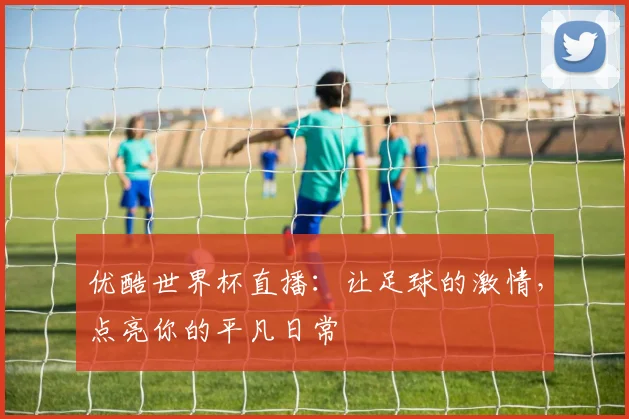 优酷世界杯直播：让足球的激情，点亮你的平凡日常