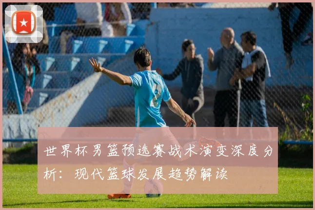 世界杯男篮预选赛战术演变深度分析：现代篮球发展趋势解读