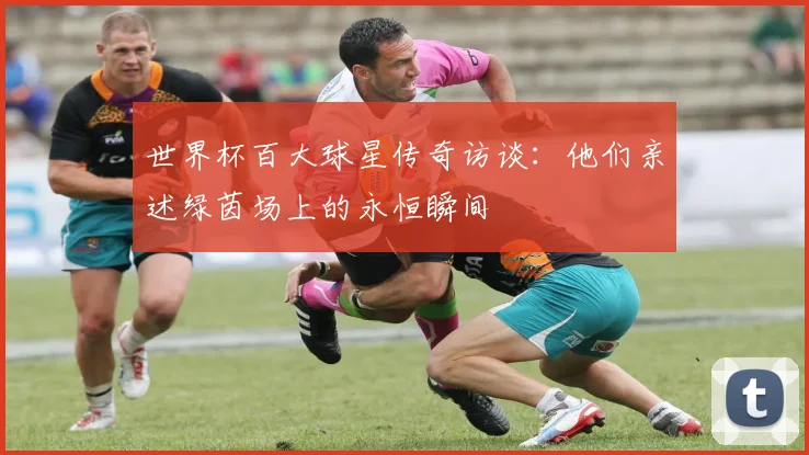 世界杯百大球星传奇访谈：他们亲述绿茵场上的永恒瞬间