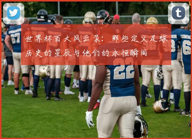 世界杯百大风云录：那些定义足球历史的星辰与他们的永恒瞬间