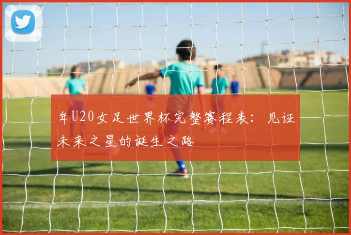 年U20女足世界杯完整赛程表：见证未来之星的诞生之路