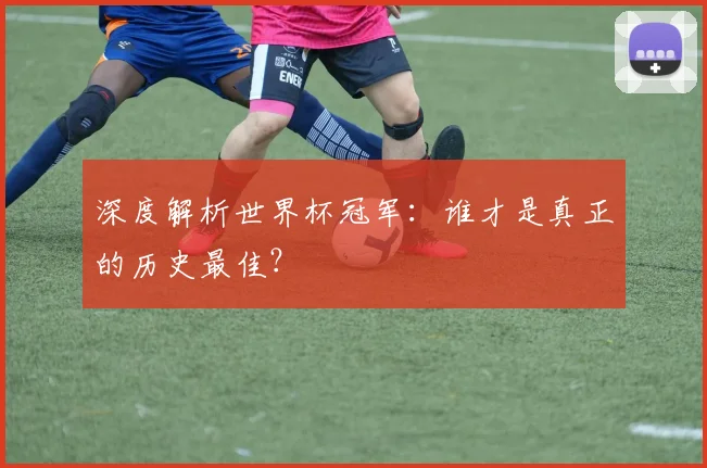 深度解析世界杯冠军：谁才是真正的历史最佳？